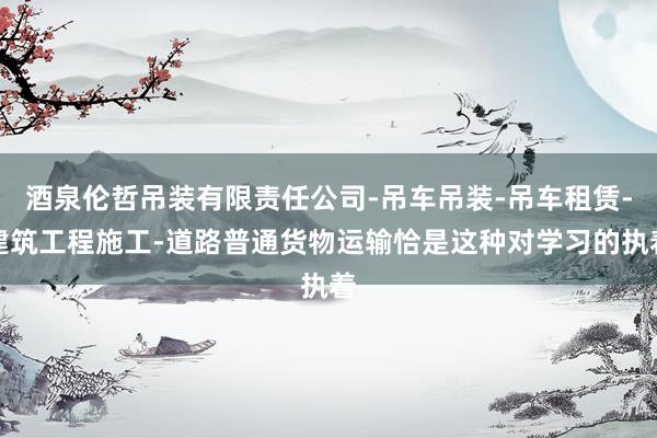 酒泉伦哲吊装有限责任公司-吊车吊装-吊车租赁-建筑工程施工-道路普通货物运输恰是这种对学习的执着