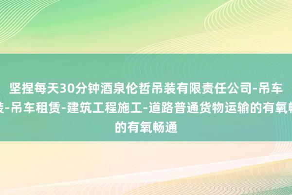 坚捏每天30分钟酒泉伦哲吊装有限责任公司-吊车吊装-吊车租赁-建筑工程施工-道路普通货物运输的有氧畅通