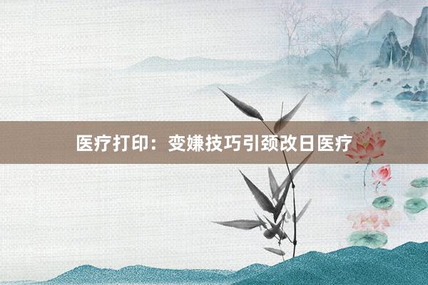 医疗打印：变嫌技巧引颈改日医疗