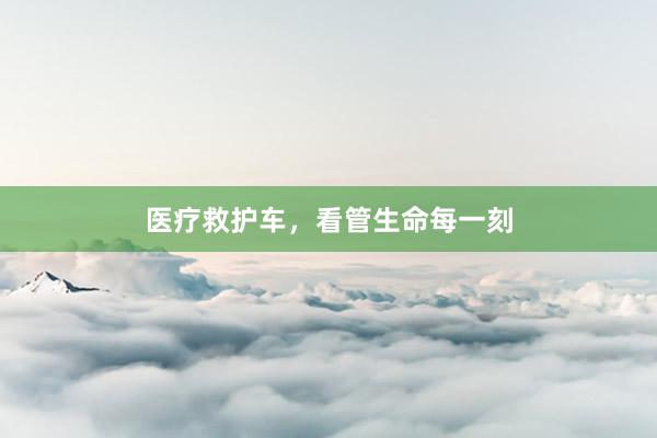 医疗救护车，看管生命每一刻